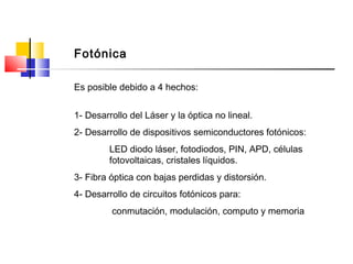 Es posible debido a 4 hechos:
1- Desarrollo del Láser y la óptica no lineal.
2- Desarrollo de dispositivos semiconductores fotónicos:
LED diodo láser, fotodiodos, PIN, APD, células
fotovoltaicas, cristales líquidos.
3- Fibra óptica con bajas perdidas y distorsión.
4- Desarrollo de circuitos fotónicos para:
conmutación, modulación, computo y memoria
Fotónica
 
