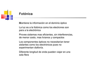 Mantiene la información en el dominio óptico
La luz es a la fotónica como los electrones son
para a la electrónica
Provee sistemas mas eficientes, sin interferencias,
de menor costo, mas livianos y compactos
Los componentes ópticos no necesitarían tener
aislantes como los electrónicos pues no
experimentan diafonía.
Diferente longitud de onda pueden viajar en una
sola fibra
Fotónica
 