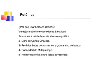 Fotónica
¿Por qué usar Enlaces Ópticos?
Ventajas sobre Interconexiones Eléctricas:
1- Inmune a la interferencia electromagnética.
2- Libre de Cortos Circuitos.
3- Perdidas bajas de trasmisión y gran ancho de banda
4- Capacidad de Multiplexage.
5- No hay diafonías entre fibras adyacentes
 