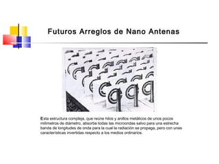 Futuros Arreglos de Nano Antenas
Esta estructura compleja, que reúne hilos y anillos metálicos de unos pocos
milímetros de diámetro, absorbe todas las microondas salvo para una estrecha
banda de longitudes de onda para la cual la radiación se propaga, pero con unas
características invertidas respecto a los medios ordinarios.
 