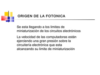 La velocidad de las computadoras están
ejerciendo una gran presión sobre la
circuitería electrónica que esta
alcanzando su limite de miniaturización
Se esta llegando a los limites de
miniaturización de los circuitos electrónicos
ORIGEN DE LA FOTONICA
 