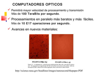 COMPUTADORES OPTICOS
 Permitirá mayor velocidad de procesamiento y transmisión
Más de 100 TeraBits por segundo.
 Procesamientos en paralelo más baratos y más fáciles.
Más de 10 E17 operaciones por segundo.
 Avances en nuevos materiales:
http://science.nasa.gov/headlines/images/nanosecond/thepaper.PDF
 