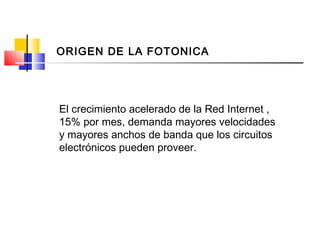 El crecimiento acelerado de la Red Internet ,
15% por mes, demanda mayores velocidades
y mayores anchos de banda que los circuitos
electrónicos pueden proveer.
ORIGEN DE LA FOTONICA
 