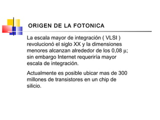 La escala mayor de integración ( VLSI )
revolucionó el siglo XX y la dimensiones
menores alcanzan alrededor de los 0,08 µ;
sin embargo Internet requeriría mayor
escala de integración.
Actualmente es posible ubicar mas de 300
millones de transistores en un chip de
silicio.
ORIGEN DE LA FOTONICA
 