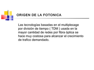 Las tecnologías basadas en el multiplexage
por división de tiempo ( TDM ) usada en la
mayor cantidad de redes por fibra óptica se
hace muy costosa para alcanzar el crecimiento
de trafico demandado.
ORIGEN DE LA FOTONICA
 
