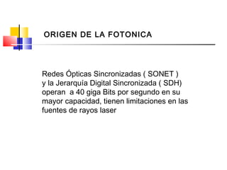 Redes Ópticas Sincronizadas ( SONET )
y la Jerarquía Digital Sincronizada ( SDH)
operan a 40 giga Bits por segundo en su
mayor capacidad, tienen limitaciones en las
fuentes de rayos laser
ORIGEN DE LA FOTONICA
 
