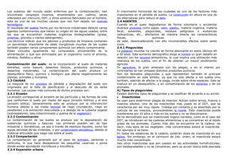 Los océanos del mundo están enfermos por la contaminación, han
encontrado cangrejos muertos, envenenados por cadmio, peces
infectados por mercurio, DDT, y otros venenos fabricados por el hombre,
esta es una de las muchas causas que nos han dejado los avances
tecnológicos.
El resultado del análisis hecho por los técnicos industriales detectó varios
agentes contaminantes que tienen su origen en las aguas usadas, entre
los que se encuentran materias orgánicas biodegradables (grasa,
proteínas, glúcidos y ciertos detergentes).
Los técnicos indican que los jabones y productos de limpieza contienen
un porcentaje importante de sales inorgánicas muchas de las cuales
también poseen varios componentes químicos con efecto contaminante.
Están incluidos igualmente los compuestos provenientes de la
alimentación y que son eliminados por el organismo como el amonio,
nitratos, fosfatos y otros.
Contaminación del suelo: es la incorporación al suelo de materias
extrañas, como basura, desechos tóxicos, productos químicos, y
desechos industriales. La contaminación del suelo produce un
desequilibrio físico, químico y biológico que afecta negativamente las
plantas, animales y humanos.
2.3 CAUSAS
La mayoría de los procesos de pérdida y degradación del suelo son
originados por la falta de planificación y el descuido de los seres
humanos. Las causas más comunes de dichos procesos son:
2.3.1 Erosión
La erosión corresponde al arrastre de las partículas y las formas de vida
que conforman el suelo por medio del agua (erosión hídrica) y el aire
(erosión eólica). Generalmente esto se produce por la intervención
humana debido a las malas técnicas de riego (inundación, riego en
pendiente) y la extracción descuidada y a destajo de la cubierta vegetal
(sobrepastoreo, tala indiscriminada y quema de la vegetación).
2.3.2 Contaminación
La contaminación de los suelos se produce por la depositación de
sustancias químicas y basuras. Las primeras pueden ser de tipo
industrial o domésticas, ya sea a través de residuos líquidos, como las
aguas servidas de las viviendas, o por contaminación atmosférica, debido al
material articulado que luego cae sobre el suelo.
2.3.3 Compactación
La compactación es generada por el paso de animales, personas o
vehículos, lo que hace desaparecer las pequeñas cavernas o poros
donde existe abundante microfauna y microflora.
2.3.4 Expansión urbana
El crecimiento horizontal de las ciudades es uno de los factores más
importantes en la pérdida de suelos. La construcción en altura es una de
las alternativas para reducir el daño.
2.4 AGENTES
Cuando en el suelo depositamos de forma voluntaria o accidental
diversos productos como papel, vidrio, plástico, materia orgánica, materia
fecal, solventes, plaguicidas, residuos peligrosos o sustancias
radioactivas, etc., afectamos de manera directa las características
físicas, químicas y
de este, desencadenando con ello innumerables efectos sobre seres
vivos.
2.4.1 Plaguicidas
La población mundial ha crecido en forma abismante en estos últimos 40
a 50 años. Este aumento demográfico exige al hombre un gran desafío en
relación con los recursos alimenticios, lo cual implica una utilización más
intensiva de los suelos, con el fin de obtener un mayor rendimiento
agrícola.
En agricultura, la gran amenaza son las plagas, y en el intento por
controlarlas se han utilizado distintos productos químicos.
Son los llamados plaguicidas y que representan también el principal
contaminante en este ámbito, ya que no sólo afecta a los suelos sino
también, además de afectar a la plaga, incide sobre otras especies. Esto se
traduce en un desequilibrio, y en contaminación de los alimentos y de los
animales.
A) Tipos de plaguicidas
Existen distintos tipos de plaguicidas y se clasifican de acuerdo a su acción.
• Insecticidas
Se usan para exterminar plagas de insectos. Actúan sobre larvas, huevos o
insectos adultos. Uno de los insecticidas más usado es el DDT, que se
caracteriza por ser muy rápido. Trabaja por contacto y es absorbido por la
cutícula de los insectos, provocándoles la muerte. Este insecticida puede
mantenerse por 10 años o más en los suelos y no se descompone.
Se ha demostrado que los insecticidas órgano clorados, como es el caso del
DDT, se introducen en las cadenas alimenticias y se concentran en el tejido
graso de los animales. Cuanto más alto se encuentre en la cadena -es
decir, más lejos de los vegetales- más concentrados estará el insecticida.
Por ejemplo si se tiene:
En todos los eslabones de la cadena, existirán dosis de insecticida en sus
tejidos. Sin embargo, en el carnívoro de 2do. orden, el insecticida estará
mucho más concentrado.
Hay otros insecticidas que son usados en las actividades hortofrutícolas;
son biodegradables y no se concentran, pero su acción tóxica está asociada
 