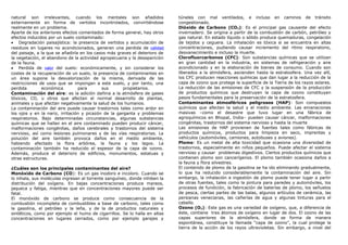 natural son irrelevantes, cuando los mentales son añadidos
externamente en forma de vertidos incontrolados, convirtiéndose
realmente en un problema.
Aparte de los anteriores efectos comentados de forma general, hay otros
efectos inducidos por un suelo contaminado:
• Degradación paisajística: la presencia de vertidos y acumulación de
residuos en lugares no acondicionados, generan una perdida de calidad
del paisaje, a la que se añadiría en los casos más graves el deterioro de
la vegetación, el abandono de la actividad agropecuaria y la desaparición
de la fauna.
• Perdida de valor del suelo: económicamente, y sin considerar los
costes de la recuperación de un suelo, la presencia de contaminantes en
un área supone la desvalorización de la misma, derivada de las
restricciones de usos que se impongan a este suelo, y por tanto, una
perdida económica para sus propietarios.
Contaminación del aire: es la adición dañina a la atmósfera de gases
tóxicos, CO, u otros que afectan el normal desarrollo de plantas,
animales y que afectan negativamente la salud de los humanos.
La contaminación del aire puede causar trastornos tales como ardor en
los ojos y en la nariz, irritación y picazón de la garganta y problemas
respiratorios. Bajo determinadas circunstancias, algunas substancias
químicas que se hallan en el aire contaminado pueden producir cáncer,
malformaciones congénitas, daños cerebrales y trastornos del sistema
nervioso, así como lesiones pulmonares y de las vías respiratorias. La
polución del aire también provoca daños en el medio ambiente,
habiendo afectado la flora arbórea, la fauna y los lagos. La
contaminación también ha reducido el espesor de la capa de ozono.
Además, produce el deterioro de edificios, monumentos, estatuas y
otras estructuras.
¿Cuáles son los principales contaminantes del aire?
Monóxido de Carbono (CO): Es un gas inodoro e incoloro. Cuando se
lo inhala, sus moléculas ingresan al torrente sanguíneo, donde inhiben la
distribución del oxígeno. En bajas concentraciones produce mareos,
jaqueca y fatiga, mientras que en concentraciones mayores puede ser
fatal.
El monóxido de carbono se produce como consecuencia de la
combustión incompleta de combustibles a base de carbono, tales como
la gasolina, el petróleo y la leña, y de la de productos naturales y
sintéticos, como por ejemplo el humo de cigarrillos. Se lo halla en altas
concentraciones en lugares cerrados, como por ejemplo garajes y
túneles con mal ventilados, e incluso en caminos de tránsito
congestionado.
Dióxido de Carbono (CO2): Es el principal gas causante del efecto
invernadero. Se origina a partir de la combustión de carbón, petróleo y
gas natural. En estado líquido o sólido produce quemaduras, congelación
de tejidos y ceguera. La inhalación es tóxica si se encuentra en altas
concentraciones, pudiendo causar incremento del ritmo respiratorio,
desvanecimiento e incluso la muerte.
Clorofluorcarbonos (CFC): Son substancias químicas que se utilizan
en gran cantidad en la industria, en sistemas de refrigeración y aire
acondicionado y en la elaboración de bienes de consumo. Cuando son
liberados a la atmósfera, ascienden hasta la estratosfera. Una vez allí,
los CFC producen reacciones químicas que dan lugar a la reducción de la
capa de ozono que protege la superficie de la Tierra de los rayos solares.
La reducción de las emisiones de CFC y la suspensión de la producción
de productos químicos que destruyen la capa de ozono constituyen
pasos fundamentales para la preservación de la estratosfera.
Contaminantes atmosféricos peligrosos (HAP): Son compuestos
químicos que afectan la salud y el medio ambiente. Las emanaciones
masivas –como el desastre que tuvo lugar en una fábrica de
agroquímicos en Bhopal, India– pueden causar cáncer, malformaciones
congénitas, trastornos del sistema nervioso y hasta la muerte
Las emisiones de HAP provienen de fuentes tales como fábricas de
productos químicos, productos para limpieza en seco, imprentas y
vehículos (automóviles, camiones, autobuses y aviones).
Plomo: Es un metal de alta toxicidad que ocasiona una diversidad de
trastornos, especialmente en niños pequeños. Puede afectar el sistema
nervioso y causar problemas digestivos. Ciertos productos químicos que
contienen plomo son cancerígenos. El plomo también ocasiona daños a
la fauna y flora silvestres.
El contenido de plomo de la gasolina se ha ido eliminando gradualmente,
lo que ha reducido considerablemente la contaminación del aire. Sin
embargo, la inhalación e ingestión de plomo puede tener lugar a partir
de otras fuentes, tales como la pintura para paredes y automóviles, los
procesos de fundición, la fabricación de baterías de plomo, los señuelos
de pesca, ciertas partes de las balas, algunos artículos de cerámica, las
persianas venecianas, las cañerías de agua y algunas tinturas para el
cabello.
Ozono (O3): Este gas es una variedad de oxígeno, que, a diferencia de
éste, contiene tres átomos de oxígeno en lugar de dos. El ozono de las
capas superiores de la atmósfera, donde se forma de manera
espontánea, constituye la llamada “capa de ozono”, la cual protege la
tierra de la acción de los rayos ultravioletas. Sin embargo, a nivel del
 