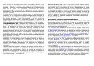 suelo, el ozono es un contaminante de alta toxicidad que afecta la salud,
el medio ambiente, los cultivos y una amplia diversidad de materiales
naturales y sintéticos. El ozono produce irritación del tracto respiratorio,
dolor en el pecho, tos persistente, incapacidad de respirar
profundamente y un aumento de la propensión a contraer infecciones
pulmonares. A nivel de medio ambiente, es perjudicial para los árboles y
reduce la visibilidad.
El ozono que se halla a nivel del suelo proviene de la descomposición
(oxidación) de los compuestos orgánicos volátiles de los solventes, de
las reacciones entre substancias químicas resultantes de la combustión
del carbón, gasolina y otros combustibles y de las substancias
componentes de las pinturas y spray para el cabello. La oxidación se
produce rápidamente a alta temperatura ambiente. Los vehículos y la
industria constituyen las principales fuentes del ozono a nivel del suelo.
Oxido de nitrógeno (NOx): Proviene de la combustión de la gasolina,
el carbón y otros combustibles. Es uno de los principales causas del
smog y la lluvia ácida. El primero se produce por la reacción de los
óxidos de nitrógeno con compuestos orgánicos volátiles. En altas
concentraciones, el smog puede producir dificultades respiratorias en las
personas asmáticas, accesos de tos en los niños y trastornos en general
del sistema respiratorio. La lluvia ácida afecta la vegetación y altera la
composición química del agua de los lagos y ríos, haciéndola
potencialmente inhabitable para las bacterias, excepto para aquellas que
tienen tolerancia a los ácidos.
Partículas: En esta categoría se incluye todo tipo de materia sólida en
suspensión en forma de humo, polvo y vapores. Además, de reducir la
visibilidad y la cubierta del suelo, la inhalación de estas partículas
microscópicas, que se alojan en el tejido pulmonar, es causante de
diversas enfermedades respiratorias. Las partículas en suspensión
también son las principales causantes de la neblina, la cual reduce la
visibilidad.
Las partículas de la atmósfera provienen de diversos orígenes, entre los
cuales podemos mencionar la combustión de diesel en camiones y
autobuses, los combustibles fósiles, la mezcla y aplicación de
fertilizantes y agroquímicos, la construcción de caminos, la fabricación
de acero, la actividad minera, la quema de rastrojos y malezas y las
chimeneas de hogar y estufas a leña.
Dióxido de azufre (SO2): Es un gas inodoro cuando se halla en bajas
concentraciones, pero en alta concentración despide un olor muy fuerte.
Se produce por la combustión de carbón, especialmente en usinas
térmicas. También proviene de ciertos procesos industriales, tales como
la fabricación de papel y la fundición de metales. Al igual que los óxidos
de nitrógeno, el dióxido de azufre es uno de los principales causantes del
smog y la lluvia ácida. Está estrechamente relacionado con el ácido
sulfúrico, que es un ácido fuerte. Puede causar daños en la vegetación y
en los metales y ocasionar trastornos pulmonares permanentes y
problemas respiratorios.
Efectos de la contaminación sobre los humanos
El aire es compartido por todos los seres vivos. Cuando el aire está
contaminado a causa de una fábrica en Asia, de un fuego en Australia,
de una tormenta de polvo en África o de emisiones de carros en
Norteamérica, la compartición continúa a pesar de que estos químicos y
partículas tienen efectos dañinos.
Los científicos han establecido muchos de los efectos locales de la
contaminación del aire. Sabemos, por ejemplo, que afecta negativamente
la salud humana, y provoca tos, irritabilidad de los ojos, problemas de
respiración e, incluso, la muerte. Sabemos que las nubes de aire
contaminado o smog reducen la visibilidad, y que la lluvia ácida de
emisiones químicas dañan propiedades, contaminan fuentes de agua, y
pueden dañar los bosques, vida salvaje y la agricultura.
Pero, ¿cuáles son los impactos regionales y globales de contaminación
del aire?. A través de gran cantidad de campañas de campo como la
campaña MILAGRO, los científicos están dando seguimiento a los
movimientos de la contaminación a escala regional y global. Su meta es
determinar el movimiento de la contaminación del aire y su impacto
sobre el clima, así como su composición atmosférica a nivel local,
regional y global.
La contaminación del aire producida por las personas y sus efectos, son
un ejemplo de la "Tragedia de los Comunes" ––concepto que indica que
todo recurso abierto a todos será eventualmente destruido. A pesar que
las personas están creando gran cantidad de contaminación en el aire, la
respuesta dependerá de qué hacen las personas para responder a este
problema. Es mucho lo que se ha hecho para mejorar la calidad del aire
en décadas recientes, pero aún hay un largo camino por recorrer.
 