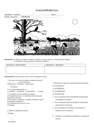 EVALUACIÓN DE C:T:A:
Apellidos y nombres………………………………………… fecha:…………..
Grado y Sección:……PRIMERO………………………………………..
Instrucción I: a. Observa la siguiente imagen y anota los seres que observas, a la derecha de la imagen.
b. Clasifica los seres que anotas en bióticos y abióticos.
BIOTICOS (BIOCENOSIS) ABIOTICOS (BIOTOPO)
Instrucción II: Encierra dentro de un círculo la respuesta correcta:
1. Los seres vivos como la plantas y animales forman el
………………….en un ecosistema:
a) Biocenosis b) biotopo c) pluviología
d) ninguna
2. Los ecosistemas pueden ser:
a) Acuáticos b) terrestres c) subacuáticos d) todas.
3. Las plantas son seres productores, porque:
a) No pueden moverse y se alimentan de las sustancias
alimenticias del suelo.
b) Son capaces de elaborar sus propios alimentos a partir
de sustancias inorgánicas.
c) Se alimentan de oros seres vivos.
d) Ninguna.
2. Define los siguientes términos:
-Ecología:
- Ecosistema:
3. Relaciona las siguientes características del ecosistema
con los paréntesis:
A. DIVERSIDAD
B. ESTABILIDAD
C. FRAGILIDAD
( ) Los ecosistemas tienen capacidad de presentar poca
variabilidad en el tiempo.
( ) Los ecosistemas poseen diversidad de componentes
tanto biotopo o biocenosis.
( ) Los ecosistemas son sensibles a los fenómenos
naturales como los huaycos.
4. Enumera los componentes ambientales y decribe uno
de ellos.
 