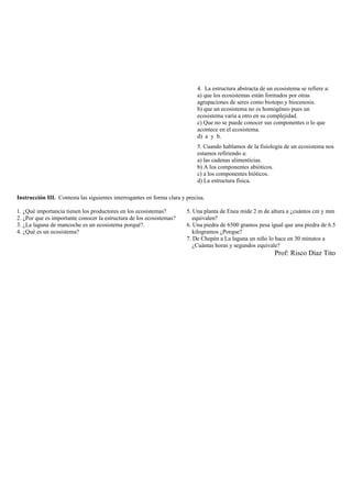 4. La estructura abstracta de un ecosistema se refiere a:
a) que los ecosistemas están formados por otras
agrupaciones de seres como biotopo y biocenosis.
b) que un ecosistema no es homogéneo pues un
ecosistema varia a otro en su complejidad.
c) Que no se puede conocer sus componentes o lo que
acontece en el ecosistema.
d) a y b.
5. Cuando hablamos de la fisiología de un ecosistema nos
estamos refiriendo a:
a) las cadenas alimenticias.
b) A los componentes abióticos.
c) a los componentes bióticos.
d) La estructura física.
Instrucción III. Contesta las siguientes interrogantes en forma clara y precisa.
1. ¿Qué importancia tienen los productores en los ecosistemas?
2. ¿Por que es importante conocer la estructura de los ecosistemas?
3. ¿La laguna de mancoche es un ecosistema porqué?.
4. ¿Qué es un ecosistema?
5. Una planta de Enea mide 2 m de altura a ¿cuántos cm y mm
equivalen?
6. Una piedra de 6500 gramos pesa igual que una piedra de 6.5
kilogramos ¿Porque?
7. De Chepén a La laguna un niño lo hace en 30 minutos a
¿Cuántas horas y segundos equivale?
Prof: Risco Díaz Tito
 