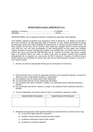 DEMUESTRO LO QUE APRENDI EN CTA.
Apellidos y nombres………………………………………………….… n° ORDEN:…………..
PRIMERO………………………………………………………....………………FECHA:……………….
INSTRUCCIONES: Lee el siguiente párrafo y contesta las siguientes interrogantes.
Una mañana, Gabriel se levantó muy temprano, tomó el desayuno y se dirigió al mercado a
las 6 de la mañana, en 900 segundos llegó al mercado, el cual, estaba abarrotado de gente
de diferentes razas entre ellos resaltaba la presencia de un hombre de aproximadamente 38
años, 0,0021 Km de alto, de tez morena, pelo rizado que colgaba hasta la cintura escapular
unos 300 mm, con una nariz puntiaguda, lo mas sorprendente es que usaba unos zapatos
negros, brillosos sin tacos, supongo que median unos 0,0032 dam, era gordo como una mole,
calculo que tenia una masa de 200 000 000 mg. El hombre se movía a las justas, cuando
llego a la esquina llamo una moto e intento subir pero no podía, tuvieron que ayudarle
empujándolo de la espalda con una fuerza de 80 N (newton). Cuando el hombre estuvo
dentro parecía que las llantas no tenían aire, pero así la moto empezó a acelerar a razón de 1
m/s2
hacia el norte…
1. Escribe una lista de magnitudes físicas que se mencionan en la lectura.
2. Encierra dentro de un circulo la respuesta correcta, en la siguiente pregunta: ¿Cual es la
diferencia entre magnitudes escalares y vectoriales?
A) Las escalares solo se utilizan para medir distancias.
B) Las vectoriales derivan de las magnitudes derivadas.
C) Las escalares solo tienen módulo y unidad, y la vectoriales tienen además dirección y
sentido.
D) Las vectoriales solo tienen módulo y unidad, y las escalares tienen además dirección y
sentido.
3. Con las magnitudes, de la lista anterior (item 1) completa el siguiente cuadro.
MAGNITUDES ESCALARES MAGNITUDES VECTORIALES
4. Responda las siguientes interrogantes anotando el procedimiento al reverso de la hoja.
a) ¿A qué hora llegó Gabriel al mercado?:
b) ¿Cuánto metros media el hombre de pelo rizado?
c) ¿Cuántos centímetros mide el pelo rizado?
d) ¿Cuántos cm mide los zapatos?
 