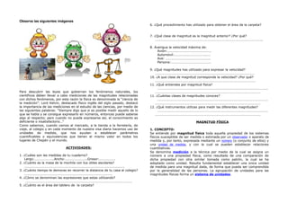 Observa las siguientes imágenes
Para descubrir las leyes que gobiernan los fenómenos naturales, los
científicos deben llevar a cabo mediciones de las magnitudes relacionadas
con dichos fenómenos, por esta razón la física es denominada la “ciencia de
la medición”. Lord Kelvin, destacado físico inglés del siglo pasado, destacó
la importancia de las mediciones en el estudio de las ciencias, por medio de
las siguientes palabras: “Siempre digo que si es posible medir aquello de lo
que se habla y se consigue expresarlo en números, entonces puede saberse
algo al respecto; pero cuando no puede expresarse así, el conocimiento es
deficiente o insatisfactorio…”
Como sabemos, cuando vamos al mercado, a la tienda a la ferretería, de
viaje, al colegio y en cada momento de nuestra visa diaria hacemos uso de
unidades de medida, que nos ayudan a establecer parámetros
cuantificables o equivalencias que tienen el mismo valor en todos los
lugares de Chepén y el mundo.
ACTIVIDADES:
1. ¿Cuáles son las medidas de tu cuaderno?
Largo:…………………..Ancho:……………………..Grosor:……………….
2. ¿Cuánto es la masa de la mochila con tus útiles escolares?
…………………………………………………………………………………………………………
3. ¿Cuánto tiempo te demoras en recorrer la distancia de tu casa al colegio?
……………………………………………………………………………………………
4. ¿Cómo se denominan las expresiones que estas utilizando?
……………………………………………………………………………………………………………….
5. ¿Cuánto es el área del tablero de la carpeta?
6. ¿Qué procedimiento has utilizado para obtener el área de la carpeta?
7. ¿Qué clase de magnitud es la magnitud anterior? ¿Por qué?
………………………………………………………………………………………………………………..
8. Averigua la velocidad máxima de:
Avión:…………………………………………….
Automóvil:…………………………………….
Ave: ……………………………………………..
Persona:…………………………………………
9. ¿Qué magnitudes has utilizado para expresar la velocidad?
……………………………………………………………………………………………………….
10. ¿A que clase de magnitud corresponde la velocidad? ¿Por qué?
…………………………………………………………………………………………………………
11. ¿Qué entiendes por magnitud física?
……………………………………………………………………………………………………………………
……………………………………………………………………………………………………………..
11. ¿Cuántas clases de magnitudes conoces?
……………………………………………………………………………………………………………………
……………………………………………………………………………………………………………..
12. ¿Qué instrumentos utilizas para medir las diferentes magnitudes?
……………………………………………………………………………………………………………………
……………………………………………………………………………………………………………..
MAGNITUD FÍSICA
1. CONCEPTO:
Se entiende por magnitud física toda aquella propiedad de los sistemas
físicos susceptible de ser medida o estimada por un observador o aparato de
medida y, por tanto, expresada mediante un número (o conjunto de ellos) y
una unidad de medida, y con la cual se pueden establecer relaciones
cuantitativas.
Se denomina medición a la técnica por medio de la cual se asigna un
número a una propiedad física, como resultado de una comparación de
dicha propiedad con otra similar tomada como patrón, la cual se ha
adoptado como unidad. Resulta fundamental establecer una única unidad
de medida para una magnitud dada, de forma que pueda ser comprendida
por la generalidad de las personas. La agrupación de unidades para las
magnitudes físicas forma un sistema de unidades.
 