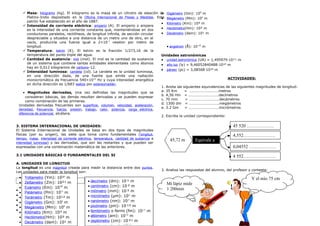  Masa: kilogramo (kg). El kilogramo es la masa de un cilindro de aleación de
Platino-Iridio depositado en la Oficina Internacional de Pesas y Medidas. Este
patrón fue establecido en el año de 1887.
 Intensidad de corriente eléctrica: amperio (A). El amperio o ampere
es la intensidad de una corriente constante que, manteniéndose en dos
conductores paralelos, rectilíneos, de longitud infinita, de sección circular
despreciable y situados a una distancia de un metro uno de otro, en el
vacío, produciría una fuerza igual a 2×10-7
newton por metro de
longitud.
 Temperatura: kelvin (K). El kelvin es la fracción 1/273,16 de la
temperatura del punto triple del agua.
 Cantidad de sustancia: mol (mol). El mol es la cantidad de sustancia
de un sistema que contiene tantas entidades elementales como átomos
hay en 0,012 kilogramos de carbono-12.
 Intensidad luminosa: candela (cd). La candela es la unidad luminosa,
en una dirección dada, de una fuente que emite una radiación
monocromática de frecuencia 540×1012
Hz y cuya intensidad energética
en dicha dirección es 1/683 watios por estereorradián.
• Magnitudes derivadas, Una vez definidas las magnitudes que se
consideran básicas, las demás resultan derivadas y se pueden expresar
como combinación de las primeras.
Unidades derivadas frecuentes son superficie, volumen, velocidad, aceleración,
densidad, frecuencia, fuerza, presión, trabajo, calor, potencia, carga eléctrica,
diferencia de potencial, etcétera.
3. SISTEMA INTERNACIONAL DE UNIDADES:
El Sistema Internacional de Unidades se basa en dos tipos de magnitudes
físicas (por su origen), las siete que toma como fundamentales (longitud,
tiempo, masa, intensidad de corriente eléctrica, temperatura, cantidad de sustancia e
intensidad luminosa) y las derivadas, que son las restantes y que pueden ser
expresadas con una combinación matemática de las anteriores.
3.1 UNIDADES BÁSICAS O FUNDAMENTALES DEL SI
A. UNIDADES DE LONGITUD
La longitud es una magnitud creada para medir la distancia entre dos puntos.
Las unidades para medir la longitud son:
Múltiplos del metro: Submúltiplos del metro:
• Yottametro (Ym): 10²4
m
• Zettametro (Zm): 10²¹ m
• Exámetro (Em): 1018
m
• Petámetro (Pm): 1015
m
• Terámetro (Tm): 10¹² m
• Gigámetro (Gm): 109
m
• Megámetro (Mm): 106
m
• Kilómetro (Km): 10³ m
• Hectómetro(Hm): 10² m
• Decámetro (dam): 10¹ m
• angstrom (Å): 10-10
m
Unidades astronómicas
• unidad astronómica (UA) = 1,495979·10¹¹ m
• año luz (ly) = 9,46052840488·10¹⁵ m
• pársec (pc) = 3,08568·10¹⁶ m
ACTIVIDADES:
1. Anota las siguientes equivalencias de las siguientes magnitudes de longitud:
a. 35 Km = ………………………….metros
b. 4,56 Hm = …………………………..decímetros
c. 70 mm = …………………………..decámetros
d. 1300 dm = …………………………..megámetros
e. 3.2 Gm = …………………………..micrómetros
2. Escriba la unidad correspondiente:
3. Analiza las respuestas del alumno, del profesor y contesta:
• Yottametro (Ym): 10²4
m
• Zettametro (Zm): 10²¹ m
• Exámetro (Em): 1018
m
• Petámetro (Pm): 1015
m
• Terámetro (Tm): 10¹² m
• Gigámetro (Gm): 109
m
• Megámetro (Mm): 106
m
• Kilómetro (Km): 10³ m
• Hectómetro(Hm): 10² m
• Decámetro (dam): 10¹ m
• decímetro (dm): 10-
¹ m
• centímetro (cm): 10-
² m
• milímetro (mm): 10-
³ m
• micrómetro (µm): 10-6
m
• nanómetro (nm): 10-9
m
• picómetro (pm): 10-
¹² m
• femtómetro o fermi (fm): 10-15
m
• attómetro (am): 10-18
m
• zeptómetro (zm): 10-
²¹ m
-24
45,72 m Equivale a
45 520 ………………
4,552…………………
0,04552 ………………
4 552….………………
Mi lápiz mide
1 200mm
Y el mío 75 cm
 