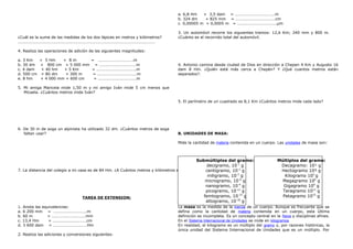 ¿Cuál es la suma de las medidas de los dos lápices en metros y kilómetros?
…………………………………………………………………………………………………………………….
4. Realiza las operaciones de adición de las siguientes magnitudes:
a. 3 Km + 5 Hm + 8 m = …………………………….m
b. 30 dm + 800 cm + 5 000 mm = ………………………………m
c. 4 dam + 40 hm + 5 Km = ………………………………..m
d. 500 cm + 80 dm + 300 m = ………………………………..m
e. 8 hm + 4 000 mm + 600 cm = ……………………………….m
5. Mi amiga Maricela mide 1,50 m y mi amigo Iván mide 5 cm menos que
Micaela. ¿Cuántos metros mide Iván?
6. De 30 m de soga un alpinista ha utilizado 32 dm. ¿Cuántos metros de soga
faltan usar?
7. La distancia del colegio a mi casa es de 84 Hm. ¿A Cuántos metros y kilómetros equivale?
TAREA DE EXTENSION:
1. Anota las equivalencias:
a. 6 200 mm = …………………………..m
b. 60 m = ……………………………mm
c. 13,4 Hm = ……………………………cm
d. 3 600 dam = ……………………………Hm
2. Realiza las adiciones y conversiones siguientes:
a. 6,8 Hm + 3,5 dam = …………………………………m
b. 324 dm + 825 mm = ………………………………..cm
c. 0,00005 m + 0,0005 m = ………………………………..µm
3. Un automóvil recorre los siguientes tramos: 12,6 Km; 240 mm y 800 m.
¿Cuánto es el recorrido total del automóvil.
4. Antonio camina desde ciudad de Dios en dirección a Chepen 4 Km y Augusto 16
dam 8 Hm. ¿Quién está más cerca a Chepén? Y ¿Qué cuantos metros están
separados?.
5. El perímetro de un cuadrado es 8,1 Km ¿Cuántos metros mide cada lado?
B. UNIDADES DE MASA:
Mide la cantidad de materia contenida en un cuerpo. Las unidades de masa son:
La masa es la medida de la inercia de un cuerpo. Aunque es frecuente que se
defina como la cantidad de materia contenida en un cuerpo, esta última
definición es incompleta. Es un concepto central en la física y disciplinas afines.
En el Sistema Internacional de Unidades se mide en kilogramos
En realidad, el kilogramo es un múltiplo del gramo y, por razones históricas, la
única unidad del Sistema Internacional de Unidades que es un múltiplo. Por
Múltiplos del gramo:
Decagramo: 10¹ g
Hectogramo 10² g
Kilogramo 103
g
Megagramo 106
g
Gigagramo 109
g
Teragramo 1012
g
Petagramo 1015
g
Submúltiplos del gramo:
decigramo, 10-1
g
centigramo, 10-2
g
miligramo, 10-3
g
microgramo, 10-6
g
nanogramo, 10-9
g
picogramo, 10-12
g
femtogramo, 10-15
g
attogramo, 10-18
g
 