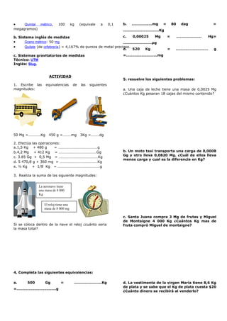 • Quintal métrico, 100 kg (equivale a 0,1
megagramos)
b. Sistema inglés de medidas
• Grano métrico: 50 mg
• Quilate (de orfebrería) = 4,167% de pureza de metal precioso.
c. Sistemas gravitatorios de medidas
Técnico: UTM
Inglés: Slug.
ACTIVIDAD
1. Escribe las equivalencias de las siguientes
magnitudes:
50 Mg =………….Kg 450 g =………mg 3Kg =………dg
2. Efectúa las operaciones:
a.1,5 Kg + 480 g = ……………………………………g
b.4,2 Mg + 412 Kg = ………….………………………Gg
c. 3.85 Gg + 0,5 Mg = ……………………………………Kg
d. 5 470,8 g + 360 mg = ……………………………….…Kg
e. ½ Kg + 1/8 Kg = ………………………………………g
3. Realiza la suma de las siguiente magnitudes:
Si se coloca dentro de la nave el reloj ¿cuánto seria
la masa total?
4. Completa las siguientes equivalencias:
a. 500 Gg = …………………..Kg
=……………………………g
b. …………..…mg = 80 dag =
…………………………Kg
c. 0,00025 Mg = ………………… Hg=
……………………µg
d. 520 Kg = ……………………… g
=……………………..mg
5. resuelve los siguientes problemas:
a. Una caja de leche tiene una masa de 0,0025 Mg
¿Cuántos Kg pesaran 18 cajas del mismo contenido?
b. Un moto taxi transporta una carga de 0,0008
Gg y otro lleva 0,0820 Mg. ¿Cuál de ellos lleva
menos carga y cual es la diferencia en Kg?
c. Santa Juana compra 3 Mg de frutas y Miguel
de Montaigne 4 000 Kg ¿Cuántos Kg mas de
fruta compró Miguel de montaigne?
d. La vestimenta de la virgen María tiene 8,6 Kg
de plata y se sabe que el Kg de plata cuesta $20
¿Cuánto dinero se recibirá al venderlo?
La aeronave tiene
una masa de 8 000
Kg
El reloj tiene una
masa de 8 000 mg
 