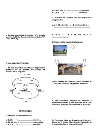 e. Se crea una unidad de medida “X” y se sabe
que 1X= 2,33 Kg. Calcula cuántas unidades “X”
serán 27,96 Kg.
C. UNIDADES DE TIEMPO:
Es una magnitud creada para registrar la
duración de un evento. Su unidad de
medida es el segundo.
Xx60
HORA MINUTO SEGUNDO
ACTIVIDADES
1. Completa las equivalencias:
a. 3,5 h = ……………………..minutos.
b. 2h 15 min = ……………………..segundos
c. 3 ½ h = ……………………..minutos
d. 5 1/5 min = ……………………..segundos
e. 2,4 h = ……………………..minutos
2. Realiza la adición de las siguientes
magnitudes:
a. 6 h 30 min 25 s + 2 h 20 min 10 s =
………………………………………………………
…………
b. 8 h - 4 h 35 min 20 s =
………………………..
3. Observa los siguientes lugares:
10 min 20 s
45 min 10 s
¿Qué tiempo se demora para realizar el
circuito turístico del gráfico anterior?
4. Un automóvil recorre de Chepen a
Talambo en 900 s y una bicicleta en 0,25 h
¿Cuántos minutos mas demora la bicicleta?
5. Francisca hace un trabajo en 6 horas y
Pedro en 4 horas ¿Qué tiempo tardarán si
trabajan juntos al mismo tiempo?
: 60
X 60 X 60
: 60
: 60
X 3 600
: 3 600
20 min 45 s
 
