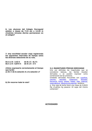 6. Los alumnos del Colegio Parroquial
asisten a clases de 7:15 am a 12:45 m
¿Cuántos minutos diarios permanecen en
el colegio?
7. Una movilidad escolar viaja registrando
los siguientes intervalos de tiempo entre
las diversas estaciones de su ruta.
De A a B : 2.63 h de B a C : 8,2 h
De C a D : 0,873 h de D a E : 3 h
¿Cómo expresaría correctamente el tiempo
que tardó:
a) En ir de la estación A a la estación c?
b) En recorrer toda la ruta?
3.2. MAGNITUDES FÍSICAS DERIVADAS
Una vez definidas las magnitudes que se
consideran básicas, las demás resultan
derivadas y se pueden expresar como
combinación de las primeras.
Unidades derivadas frecuentes son superficie,
volumen, velocidad, aceleración, densidad,
frecuencia, fuerza, presión, trabajo, calor, potencia,
carga eléctrica, diferencia de potencial, etcétera.
a. Una caja de leche tiene una masa de 0,0025
Mg ¿Cuántos Kg pesaran 18 cajas del mismo
contenido?
ACTIVIDADES
 