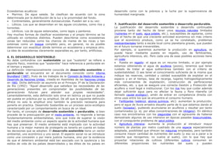 Ecosistemas acuáticos:
• Marinos. De agua salada. Se clasifican de acuerdo con la zona
determinada por la distribución de la luz y la proximidad del fondo.
• Continentales, generalmente dulceacuícolas. Pueden ser a su vez:
o Lóticos. Los que se desarrollan en las aguas circulantes, como ríos y
torrentes.
o Lénticos. Los de aguas estancadas, como lagos y pantanos.
Hay muchas formas de clasificar ecosistemas y el propio término se ha
utilizado en contextos distintos. Pueden describirse como ecosistemas
zonas tan reducidas como los charcos de marea de las rocas y tan
extensas como un bosque completo pero, en general, no es posible
determinar con exactitud dónde termina un ecosistema y empieza otro.
La idea de ecosistemas claramente separables es, por tanto, artificiosa.
6. EL DESARROLLO SOSTENIBLE:
No debe confundirse con sustentable ya que "sustento" se refiere a
soporte físico, mientras que "sostenible" hace referencia a perdurable en
el tiempo y espacio.
La definición internacionalmente conocida de desarrollo sostenible o
perdurable se encuentra en el documento conocido como Informe
Brundtland (1987), fruto de los trabajos de la Comisión de Medio Ambiente y
Desarrollo de Naciones Unidas, creada en Asamblea de las Naciones Unidas
en 1983. Dicha definición se asumiría en el Principio 3º de la Declaración
de Río (1992): "Aquel desarrollo que satisface las necesidades de las
generaciones presentes sin comprometer las posibilidades de las
generaciones futuras para atender sus propias necesidades".
Lamentablemente, esta definición solo sirve en teórica ya que no puede
ser puesta en práctica por su amplitud. De allí que la siguiente definición
ofrece no solo la amplitud sino también la precisión necesaria para
ponerla en practica. Desarrollo Sostenible es un proceso socio-ecológico
caracterizado por un comportamiento en busca de un ideal.
Por tanto, el concepto de desarrollo sostenible o perdurable, si bien
procede de la preocupación por el medio ambiente, no responde a temas
fundamentalmente ambientalistas, sino que trata de superar la visión
del medio ambiente como un aspecto aparte de la actividad humana que
hay que preservar. El medio ambiente está implicado con la actividad
humana y la mejor manera de protegerlo es tenerlo en cuenta en todas
las decisiones que se adopten. El desarrollo sostenible tiene un vector
ambiental, uno económico y uno social. El aspecto social no se introduce
como una concesión o por mera justicia humana, sino por la evidencia
de que el deterioro ambiental está tan asociado con la opulencia y los
estilos de vida de los países desarrollados y las élites de los países en
desarrollo como con la pobreza y la lucha por la supervivencia de
humanidad marginada.
7. Justificación del desarrollo sostenible o desarrollo perdurable.
La justificación del desarrollo sostenible o desarrollo continuable
proviene tanto del hecho de tener unos recursos naturales limitados
(nutrientes en el suelo, agua potable, etc.), susceptibles de agotarse, como
por el hecho de que una creciente actividad económica sin más criterio
que el económico produce, como ya se ha constatado, problemas
medioambientales tanto a escala local como planetaria graves, que pueden
en el futuro tornarse irreversibles.
Por ejemplo, si queremos aumentar la producción en agricultura, se
puede hacer mediante puesta en regadío, uso de fertilizantes,
agricultura intensiva, etc. Pero cada una de esas posibles acciones tiene
un coste:
• Puesta en regadío: el agua es un recurso limitado; si por ejemplo
estamos obteniendo el agua de acuíferos (pozos), tenemos que tener
cuidado de tratar al agua subterránea también con el criterio de
sustentabilidad. O sea tener el conocimiento suficiente de la misma que
indique las reservas, cantidad y calidad susceptible de explotar en el
espacio y en el tiempo, tasa de recarga, lugares hidrogeológicamente
más convenientes de explotación, construcción de perforaciones
eficientes, etc. y que se asegure una correcta Gestión y Protección del
acuífero a nivel legal e institucional. Con los ríos hay que cuidar además
dejar suficiente agua para no afectar la fauna y flora ribereña (el
llamado caudal ecológico), amén de entrar en competencia directa con
otros usos entre los que se encuentra el consumo humano.
• Fertilizantes (estiércol, abonos químicos, etc): aumentan la producción,
pero el agua de lluvia arrastra disuelto parte de lo que estamos dando al
suelo (lixiviados), pudiendo acumularse en acuíferos y resultar por tanto
contaminados (p. ej. por altas concentraciones de nitrógeno). En idéntico
caso nos encontramos con los plaguicidas con el agravante de haberse
demostrado algunos de uso intensivo en épocas pasadas bioacumulables,
con el consiguiente problema de salud pública.
• Agricultura intensiva: aumenta la producción al introducir mayor
número de plantas por metro cuadrado de una especie especialmente
adaptada, posibilidad que ofrecen las máquinas empleadas, pero también
consume mayor cantidad de nutrientes del suelo (y eso va a parar a la
cosecha que recogemos; no vuelve al suelo), con lo que hay que
proyectar rotaciones de cultivos (diferentes cultivos consumen en
diferentes proporciones los nutrientes del suelo y pueden
 