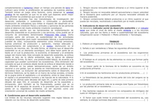 complementarse) y barbechos (dejar un tiempo una parcela de tierra sin
cultivar) para limitar la proliferación de parásitos de nuestras plantas.
También entran en juego otros factores, como preservar la variedad
genética de las especies ya que no se sabe qué especies serán mejor
para afrontar los problemas que surjan en el futuro.
En términos generales hay dos metodologías de investigación del
desarrollo sostenible o sustentable o continuable o perdurable:
construcción de indicadores que midan el impacto del desarrollo en el
medio ambiente (medición física) y actitudes y opiniones de las personas
sobre el deterioro del medio ambiente (medición sociológica).
Otro ejemplo sencillo son las herramientas de implementación de
desarrollo sostenible en la producción y los servicios, como puede ser el
conjunto de actividades denominadas Producción Más Limpia. Dicho
concepto parte del principio de sostenibilidad de las actividades
antrópicas requeridas para suplir necesidades básicas y suplementarias
(calidad de vida), incorporando elementos como mínimas emisiones,
buenas prácticas de producción y operación, manejo adecuado y
aprovechamiento del subproducto y el residuo, disminución en el
consumo de insumos, etc. De esta forma, se observa que el desarrollo
sostenible no es un elemento sociológico, sino debe hacer parte de un
tejido en el cual la producción, la economía, el bienestar y el ambiente
juegan del mismo lado. Este concepto de desarrollo sostenible, se enfoca
desde el lado de la oferta ambiental, bajo la óptica de obtener
rendimientos firmes. Es decir, una productividad básica, de acuerdo a la
capacidad que pueden suministrar los ecosistemas. Otra dimensión del
concepto es que el contexto desde donde se enfoca el desarrollo tiende a
ser diferente en los países latinoamericanos, parte de un ámbito
nacional a uno global, que se asienta en interrelaciones globales y de
naturaleza local. La evolución del pensamiento sobre el desarrollo, en
términos históricos, se ha dado en el marco de luchas sociales, a través
de la pugna entre el capitalismo y el socialismo, entre la clase obrera y
el capital y el pensamiento humano y las fuerzas de la naturaleza. A lo
largo de las últimas siete décadas del siglo XX, y parte de esta primera
década del siglo XXI, el concepto de desarrollo se ha expandido y
enriquecido, pero también se ha fragmentado, puesto que se va
tomando de él aspectos de acuerdo a la gravedad que confronten los
países en su diagnóstico ambiental, sin ser asumido como una
orientación universal de cuidado del medio ambiente.
8. Condiciones para el desarrollo sostenible
Los límites de los recursos naturales sugieren tres reglas básicas en
relación con los ritmos de desarrollo sostenibles.
1. Ningún recurso renovable deberá utilizarse a un ritmo superior al de
su generación.
2. Ningún recurso no renovable deberá aprovecharse a mayor velocidad
de la necesaria para sustituirlo por un recurso renovable utilizado de
manera sostenible.
3. Ningún contaminante deberá producirse a un ritmo superior al que
pueda ser reciclado, neutralizado o absorbido por el medio ambiente.
9. Indicadores de desarrollo sostenible
Se denomina indicador social de desarrollo sostenible a un indicador
social que mide el nivel de daño al medio ambiente y a los recursos
naturales, que son los ítems a medir o sustentabilidad del ecosistema
(Organización social + Población + Medio ambiente + Tecnología).
TRABAJO
1. Elabora un organizador visual de la lectura.
2. Señala si son verdaderas o falsas las siguientes afirmaciones:
• Los productores primarios en el ecosistema son los organismos
fotosintéticos………………………………………………………………………………………….( )
• El biotopo es el conjunto de los elementos no vivos que forman parte
del ecosistema………………………………………………………………………………………..( )
• La mayor parte de la biomasa de la biosfera se concentra en los
productores primarios ………………………………………………………………………….( )
• En el ecosistema los herbívoros son los productores primarios……..( )
• La fotosíntesis de las plantas forma parte del ciclo del oxígeno en la
naturaleza …………………………………………………………………………………………….( )
• La producción primaria neta es la energía total fijada por fotosíntesis
por las plantas de un ecosistema………………………………………………………….( )
• Hay bacterias capaces de convertir los compuestos de nitrógeno del
suelo en nitrógeno gas ……………………………………………………………………….( )
• El factor que suele limitar la productividad del ecosistema es, casi
siempre, la energía luminosa disponible………………………………………………( )
 