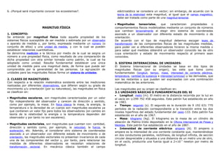 6. ¿Porqué será importante conocer los ecosistemas?.
MAGNITUD FÍSICA
1. CONCEPTO:
Se entiende por magnitud física toda aquella propiedad de los
sistemas físicos susceptible de ser medida o estimada por un observador
o aparato de medida y, por tanto, expresada mediante un número (o
conjunto de ellos) y una unidad de medida, y con la cual se pueden
establecer relaciones cuantitativas.
Se denomina medición a la técnica por medio de la cual se asigna un
número a una propiedad física, como resultado de una comparación de
dicha propiedad con otra similar tomada como patrón, la cual se ha
adoptado como unidad. Resulta fundamental establecer una única
unidad de medida para una magnitud dada, de forma que pueda ser
comprendida por la generalidad de las personas. La agrupación de
unidades para las magnitudes físicas forma un sistema de unidades.
2. CLASES DE MAGNITUDES:
Con respecto a la relación matemática existente entre las mediciones
realizadas por diferentes observadores, que difieren según su grado de
movimiento y/u orientación (por su naturaleza), las magnitudes en física
se clasifican en:
• Magnitudes escalares, son magnitudes caracterizadas por un valor
fijo independiente del observador y carecen de dirección y sentido,
como por ejemplo, la masa. En física clásica la masa, la energía, la
temperatura o la densidad de un cuerpo son magnitudes escalares ya
que contienen un valor fijo para todos los observadores (en cambio en
teoría de la relatividad la energía o la temperatura dependen del
observador y por tanto no son escalares).
• Magnitudes vectoriales, son magnitudes que cuentan con: cantidad,
dirección y sentido como, por ejemplo, la velocidad, la fuerza, la
aceleración, etc. Además, al considerar otro sistema de coordenadas
asociado a un observador con diferente estado de movimiento o de
orientación, las magnitudes vectoriales no presentan invariancia de cada
una de las componentes del vector y, por tanto, para relacionar las
medidas de diferentes observadores se necesitan relaciones de
transformación vectorial. En mecánica clásica también el campo
eléctrostático se considera un vector; sin embargo, de acuerdo con la
teoría de la relatividad esta magnitud, al igual que el campo magnético,
debe ser tratada como parte de una magnitud tensorial.
• Magnitudes tensoriales, que caracterizan propiedades o
comportamientos físicos modelizables mediante un conjunto de números
que cambian tensorialmente al elegir otro sistema de coordenadas
asociado a un observador con diferente estado de movimiento o de
orientación.
De acuerdo con el tipo de magnitud debemos escoger leyes de
transformación de las componentes físicas de las magnitudes medidas,
para poder ver si diferentes observadores hicieron la misma medida o
para saber qué medidas obtendrá un observador conocido las de otro
cuya orientación y estado de movimiento respecto al primero sean
conocidos.
3. SISTEMA INTERNACIONAL DE UNIDADES:
El Sistema Internacional de Unidades se basa en dos tipos de
magnitudes físicas (por su origen), las siete que toma como
fundamentales (longitud, tiempo, masa, intensidad de corriente eléctrica,
temperatura, cantidad de sustancia e intensidad luminosa) y las derivadas, que
son las restantes y que pueden ser expresadas con una combinación
matemática de las anteriores.
Las magnitudes por su origen se clasifican en:
3.1 UNIDADES BÁSICAS O FUNDAMENTALES DEL SI
• Longitud: metro (m). El metro es la distancia recorrida por la luz en
el vacío en 1/299 792 458 segundos. Este patrón fue establecido en año
de 1983.
• Tiempo: segundo (s). El segundo es la duración de 9 192 631 770
períodos de la radiación correspondiente a la transición entre los dos
niveles hiperfinos del estado fundamental del cesio-133. Este patrón fue
establecido en el año de 1967.
• Masa: kilogramo (kg). El kilogramo es la masa de un cilindro de
aleación de Platino-Iridio depositado en la Oficina Internacional de Pesas y
Medidas. Este patrón fue establecido en el año de 1887.
• Intensidad de corriente eléctrica: amperio (A). El amperio o
ampere es la intensidad de una corriente constante que, manteniéndose
en dos conductores paralelos, rectilíneos, de longitud infinita, de sección
circular despreciable y situados a una distancia de un metro uno de otro,
en el vacío, produciría una fuerza igual a 2×10-7
newton por metro de
longitud.
 