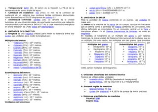 • Temperatura: kelvin (K). El kelvin es la fracción 1/273,16 de la
temperatura del punto triple del agua.
• Cantidad de sustancia: mol (mol). El mol es la cantidad de
sustancia de un sistema que contiene tantas entidades elementales
como átomos hay en 0,012 kilogramos de carbono-12.
• Intensidad luminosa: candela (cd). La candela es la unidad
luminosa, en una dirección dada, de una fuente que emite una radiación
monocromática de frecuencia 540×1012
Hz y cuya intensidad energética
en dicha dirección es 1/683 watios por estereorradián.
A. UNIDADES DE LONGITUD
La longitud es una magnitud creada para medir la distancia entre dos
puntos. Las unidades para medir la longitud son:
Múltiplos del metro:
• Yottametro (Ym): 10²4
metros.
• Zettametro (Zm): 10²¹ metros.
• Exámetro (Em): 1018
metros.
• Petámetro (Pm): 1015
metros.
• Terámetro (Tm): 10¹² metros.
• Gigámetro (Gm): 109
metros.
• Megámetro (Mm): 106
metros.
• Kilómetro (Km): 10³ metros.
• Hectómetro(Hm): 10² metros.
• Decámetro (Dm): 10¹ metros.
• metro: Unidad básica del SI.
Submúltiplos del metro:
• decímetro (dm): 10-
¹ metros.
• centímetro (cm): 10-
² metros.
• milímetro (mm): 10-
³ metros.
• micrómetro (µm): 10-6
metros.
• nanómetro (nm): 10-9
metros.
• angstrom (Å): 10-10
metros.
• picómetro (pm): 10-
¹² metros.
• femtómetro o fermi (fm): 10-15
metros.
• attómetro (am): 10-18
metros.
• zeptómetro (zm): 10-
²¹ metros.
• yoctómetro (ym): 10-24
metros.
Unidades astronómicas
• unidad astronómica (UA) = 1,495979·10¹¹ m
• año luz (ly) = 9,46052840488·10¹⁵ m
• pársec (pc) = 3,08568·10¹⁶ m
B. UNIDADES DE MASA
Mide la cantidad de materia contenida en un cuerpo. Las unidades de
masa son:
La masa es la medida de la inercia de un cuerpo. Aunque es frecuente
que se defina como la cantidad de materia contenida en un cuerpo, esta
última definición es incompleta. Es un concepto central en la física y
disciplinas afines. En el Sistema Internacional de Unidades se mide en
kilogramos
En realidad, el kilogramo es un múltiplo del gramo y, por razones
históricas, la única unidad del Sistema Internacional de Unidades que es
un múltiplo. Por esta razón, los múltiplos son del gramo (que divididos
por
1000, serían múltiplos del kilogramo).
a. Unidades obsoletas del sistema técnico
Todavía se utilizan estas unidades:
• tonelada métrica, 1000 kg (equivale al megagramo)
• Quintal métrico, 100 kg (equivale a 0,1 megagramos)
b. Sistema inglés de medidas
• Grano métrico: 50 mg
• Quilate (de orfebrería) = 4,167% de pureza de metal precioso.
c. Sistemas gravitatorios de medidas
Técnico: UTM
Inglés: Slug.
Múltiplos del gramo:
• Decagramo: 10¹ g
• Hectogramo 10² g
• Kilogramo 103
g
• Megagramo 106
g
• Gigagramo 109
g
• Teragramo 1012
g
• Petagramo 1015
g
Submúltiplos del gramo:
• decigramo, 10-1
g
• centigramo, 10-2
g
• miligramo, 10-3
g
• microgramo, 10-6
g
• nanogramo, 10-9
g
• picogramo, 10-12
g
• femtogramo, 10-15
g
• attogramo, 10-18
g
 