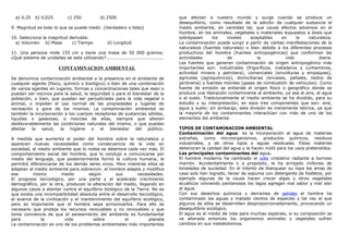 a) 0,25 b) 0,025 c) 250 d) 2500
9. Magnitud es todo lo que se puede medir. (Verdadero o falso)
10. Selecciona la magnitud derivada:
a) Volumen b) Masa c) Tiempo d) Longitud
11. Una persona mide 155 cm y tiene una masa de 50 000 gramos.
¿Qué sistema de unidades se esta utilizando?......................................
CONTAMINACION AMBIENTAL
Se denomina contaminación ambiental a la presencia en el ambiente de
cualquier agente (físico, químico o biológico) o bien de una combinación
de varios agentes en lugares, formas y concentraciones tales que sean o
puedan ser nocivos para la salud, la seguridad o para el bienestar de la
población, o bien, que puedan ser perjudiciales para la vida vegetal o
animal, o impidan el uso normal de las propiedades y lugares de
recreación y goce de los mismos. La contaminación ambiental es
también la incorporación a los cuerpos receptores de sustancias sólidas,
liquidas o gaseosas, o mezclas de ellas, siempre que alteren
desfavorablemente las condiciones naturales del mismo, o que puedan
afectar la salud, la higiene o el bienestar del público.
A medida que aumenta el poder del hombre sobre la naturaleza y
aparecen nuevas necesidades como consecuencia de la vida en
sociedad, el medio ambiente que lo rodea se deteriora cada vez más. El
comportamiento social del hombre, que lo condujo a comunicarse por
medio del lenguaje, que posteriormente formó la cultura humana, le
permitió diferenciarse de los demás seres vivos. Pero mientras ellos se
adaptan al medio ambiente para sobrevivir, el hombre adapta y modifica
ese mismo medio según sus necesidades.
El progreso tecnológico, por una parte y el acelerado crecimiento
demográfico, por la otra, producen la alteración del medio, llegando en
algunos casos a atentar contra el equilibrio biológico de la Tierra. No es
que exista una incompatibilidad absoluta entre el desarrollo tecnológico,
el avance de la civilización y el mantenimiento del equilibrio ecológico,
pero es importante que el hombre sepa armonizarlos. Para ello es
necesario que proteja los recursos renovables y no renovables y que
tome conciencia de que el saneamiento del ambiente es fundamental
para la vida sobre el planeta
La contaminación es uno de los problemas ambientales más importantes
que afectan a nuestro mundo y surge cuando se produce un
desequilibrio, como resultado de la adición de cualquier sustancia al
medio ambiente, en cantidad tal, que cause efectos adversos en el
hombre, en los animales, vegetales o materiales expuestos a dosis que
sobrepasen los niveles aceptables en la naturaleza.
La contaminación puede surgir a partir de ciertas manifestaciones de la
naturaleza (fuentes naturales) o bien debido a los diferentes procesos
productivos del hombre (fuentes antropogénicas) que conforman las
actividades de la vida diaria.
Las fuentes que generan contaminación de origen antropogénico más
importantes son: industriales (frigoríficos, mataderos y curtiembres,
actividad minera y petrolera), comerciales (envolturas y empaques),
agrícolas (agroquímicos), domiciliarias (envases, pañales, restos de
jardinería) y fuentes móviles (gases de combustión de vehículos). Como
fuente de emisión se entiende el origen físico o geográfico donde se
produce una liberación contaminante al ambiente, ya sea al aire, al agua
o al suelo. Tradicionalmente el medio ambiente se ha dividido, para su
estudio y su interpretación, en esos tres componentes que son: aire,
agua y suelo; sin embargo, esta división es meramente teórica, ya que
la mayoría de los contaminantes interactúan con más de uno de los
elementos del ambiente.
TIPOS DE CONTAMINACION AMBIENTAL
Contaminación del agua: es la incorporación al agua de materias
extrañas, como microorganismos, productos químicos, residuos
industriales, y de otros tipos o aguas residuales. Estas materias
deterioran la calidad del agua y la hacen inútil para los usos pretendidos.
Las principales contaminantes del agua.
El hombre moderno ha cambiado el color cristalino radiante a borroso
marrón. Accidentalmente o a propósito, le ha arrojado millones de
toneladas de suciedad. En el intento de blanquear su ropa las amas de
casa solo han logrado, llenar de espuma con detergente de fosfatos, por
ejemplo algunas de la causa hacen crecer algas y otros vegetales
acuáticos volviendo pantanosos los lagos agregan mal sabor y mal olor
al agua.
Con sus desechos químicos y derrames de petróleo el hombre ha
contaminado las aguas y matado cientos de especies y tal vez el que
algunos de ellos se desarrollen desproporcionadamente, provocando un
desequilibrio ecológico.
El agua es el medio de vida para muchas especies, si su composición se
ve alterada entonces los organismos animales y vegetales sufren
cambios en sus metabolismos.
 