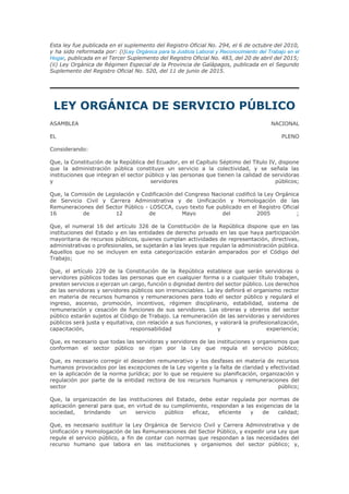 Esta ley fue publicada en el suplemento del Registro Oficial No. 294, el 6 de octubre del 2010,
y ha sido reformada por: (i)Ley Orgánica para la Justicia Laboral y Reconocimiento del Trabajo en el
Hogar, publicada en el Tercer Suplemento del Registro Oficial No. 483, del 20 de abril del 2015;
(ii) Ley Orgánica de Régimen Especial de la Provincia de Galápagos, publicada en el Segundo
Suplemento del Registro Oficial No. 520, del 11 de junio de 2015.
LEY ORGÁNICA DE SERVICIO PÚBLICO
ASAMBLEA NACIONAL
EL PLENO
Considerando:
Que, la Constitución de la República del Ecuador, en el Capítulo Séptimo del Título IV, dispone
que la administración pública constituye un servicio a la colectividad, y se señala las
instituciones que integran el sector público y las personas que tienen la calidad de servidoras
y servidores públicos;
Que, la Comisión de Legislación y Codificación del Congreso Nacional codificó la Ley Orgánica
de Servicio Civil y Carrera Administrativa y de Unificación y Homologación de las
Remuneraciones del Sector Público - LOSCCA, cuyo texto fue publicado en el Registro Oficial
16 de 12 de Mayo del 2005 ;
Que, el numeral 16 del artículo 326 de la Constitución de la República dispone que en las
instituciones del Estado y en las entidades de derecho privado en las que haya participación
mayoritaria de recursos públicos, quienes cumplan actividades de representación, directivas,
administrativas o profesionales, se sujetarán a las leyes que regulan la administración pública.
Aquellos que no se incluyen en esta categorización estarán amparados por el Código del
Trabajo;
Que, el artículo 229 de la Constitución de la República establece que serán servidoras o
servidores públicos todas las personas que en cualquier forma o a cualquier título trabajen,
presten servicios o ejerzan un cargo, función o dignidad dentro del sector público. Los derechos
de las servidoras y servidores públicos son irrenunciables. La ley definirá el organismo rector
en materia de recursos humanos y remuneraciones para todo el sector público y regulará el
ingreso, ascenso, promoción, incentivos, régimen disciplinario, estabilidad, sistema de
remuneración y cesación de funciones de sus servidores. Las obreras y obreros del sector
público estarán sujetos al Código de Trabajo. La remuneración de las servidoras y servidores
públicos será justa y equitativa, con relación a sus funciones, y valorará la profesionalización,
capacitación, responsabilidad y experiencia;
Que, es necesario que todas las servidoras y servidores de las instituciones y organismos que
conforman el sector público se rijan por la Ley que regula el servicio público;
Que, es necesario corregir el desorden remunerativo y los desfases en materia de recursos
humanos provocados por las excepciones de la Ley vigente y la falta de claridad y efectividad
en la aplicación de la norma jurídica; por lo que se requiere su planificación, organización y
regulación por parte de la entidad rectora de los recursos humanos y remuneraciones del
sector público;
Que, la organización de las instituciones del Estado, debe estar regulada por normas de
aplicación general para que, en virtud de su cumplimiento, respondan a las exigencias de la
sociedad, brindando un servicio público eficaz, eficiente y de calidad;
Que, es necesario sustituir la Ley Orgánica de Servicio Civil y Carrera Administrativa y de
Unificación y Homologación de las Remuneraciones del Sector Público, y expedir una Ley que
regule el servicio público, a fin de contar con normas que respondan a las necesidades del
recurso humano que labora en las instituciones y organismos del sector público; y,
 