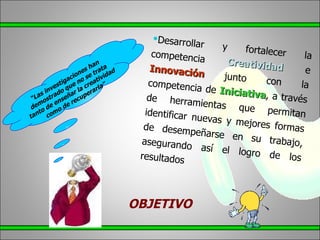 “ Las investigaciones han demostrado que no se trata tanto de enseñar la creatividad como de recuperarla” Desarrollar y fortalecer la competencia Creatividad e Innovación junto con la competencia de Iniciativa , a través de herramientas que permitan identificar nuevas y mejores formas de desempeñarse en su trabajo, asegurando así el logro de los resultados OBJETIVO