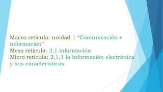 Macro retícula: unidad 1 “Comunicación e
información”
Meso retícula: 2,1 información
Micro retícula: 2,1,1 la información electrónica
y sus características.
 