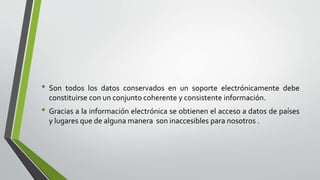 • Son todos los datos conservados en un soporte electrónicamente debe
constituirse con un conjunto coherente y consistente información.
• Gracias a la información electrónica se obtienen el acceso a datos de países
y lugares que de alguna manera son inaccesibles para nosotros .
