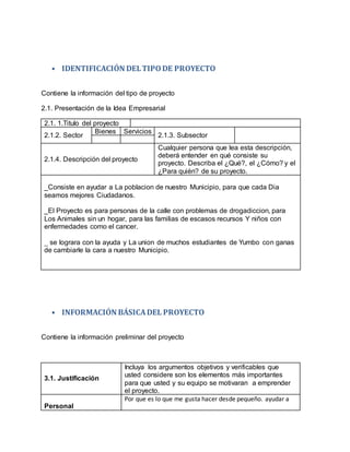 • IDENTIFICACIÓN DELTIPODE PROYECTO
Contiene la información del tipo de proyecto
2.1. Presentación de la Idea Empresarial
2.1. 1.Titulo del proyecto
2.1.2. Sector
Bienes Servicios
2.1.3. Subsector
2.1.4. Descripción del proyecto
Cualquier persona que lea esta descripción,
deberá entender en qué consiste su
proyecto. Describa el ¿Qué?, el ¿Cómo? y el
¿Para quién? de su proyecto.
_Consiste en ayudar a La poblacion de nuestro Municipio, para que cada Dia
seamos mejores Ciudadanos.
_El Proyecto es para personas de la calle con problemas de drogadiccion, para
Los Animales sin un hogar, para las familias de escasos recursos Y niños con
enfermedades como el cancer.
_ se lograra con la ayuda y La union de muchos estudiantes de Yumbo con ganas
de cambiarle la cara a nuestro Municipio.
• INFORMACIÓN BÁSICADEL PROYECTO
Contiene la información preliminar del proyecto
3.1. Justificación
Incluya los argumentos objetivos y verificables que
usted considere son los elementos más importantes
para que usted y su equipo se motivaran a emprender
el proyecto.
Personal
Por que es lo que me gusta hacer desde pequeño. ayudar a
 