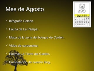 Mes de Agosto
   Infografía Caldén.

   Fauna de La Pampa.

   Mapa de la zona del bosque de Caldén.

   Video de cardenales.

   Poema: La Tierra del Caldén.

   Presentación de nuestro blog.
 