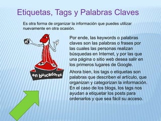 Etiquetas, Tags y Palabras Claves
Es otra forma de organizar la información que puedes utilizar
nuevamente en otra ocasión.
Por ende, las keywords o palabras
claves son las palabras o frases por
las cuales las personas realizan
búsquedas en Internet, y por las que
una página o sitio web desea salir en
los primeros lugares de Google.
Ahora bien, los tags o etiquetas son
palabras que describen el artículo, que
organizan y categorizan la información.
En el caso de los blogs, los tags nos
ayudan a etiquetar los posts para
ordenarlos y que sea fácil su acceso.
 