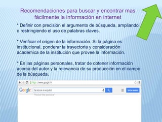 Recomendaciones para buscar y encontrar mas
fácilmente la información en internet
* Definir con precisión el argumento de búsqueda, ampliando
o restringiendo el uso de palabras claves.
* Verificar el origen de la información. Si la página es
institucional, ponderar la trayectoria y consideración
académica de la institución que provee la información.
* En las páginas personales, tratar de obtener información
acerca del autor y la relevancia de su producción en el campo
de la búsqueda.
 