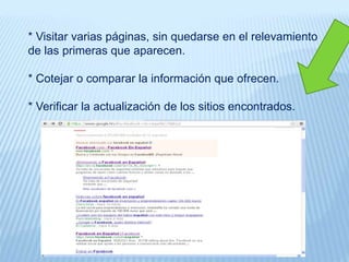 * Visitar varias páginas, sin quedarse en el relevamiento
de las primeras que aparecen.
* Cotejar o comparar la información que ofrecen.
* Verificar la actualización de los sitios encontrados.
 