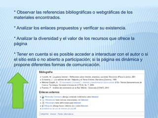 * Observar las referencias bibliográficas o webgráficas de los
materiales encontrados.
* Analizar los enlaces propuestos y verificar su existencia.
* Analizar la diversidad y el valor de los recursos que ofrece la
página
* Tener en cuenta si es posible acceder a interactuar con el autor o si
el sitio está o no abierto a participación; si la página es dinámica y
propone diferentes formas de comunicación.
 