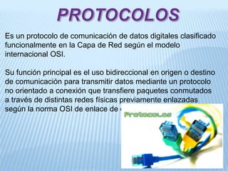 Es un protocolo de comunicación de datos digitales clasificado
funcionalmente en la Capa de Red según el modelo
internacional OSI.
Su función principal es el uso bidireccional en origen o destino
de comunicación para transmitir datos mediante un protocolo
no orientado a conexión que transfiere paquetes conmutados
a través de distintas redes físicas previamente enlazadas
según la norma OSI de enlace de datos.
 