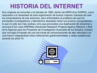 HISTORIA DEL INTERNET
Sus orígenes se remontan a la década de 1960, dentro de ARPA (hoy DARPA), como
respuesta a la necesidad de esta organización de buscar mejores maneras de usar
los computadores de ese entonces, pero enfrentados al problema de que los
principales investigadores y laboratorios deseaban tener sus propios computadores,
lo que no sólo era más costoso, sino que provocaba una duplicación de esfuerzos y
recursos.8 Así nace ARPANet (Advanced Research Projects Agency Network o Red
de la Agencia para los Proyectos de Investigación Avanzada de los Estados Unidos),
que nos legó el trazado de una red inicial de comunicaciones de alta velocidad a la
cual fueron integrándose otras instituciones gubernamentales y redes académicas
durante los años 70.
 
