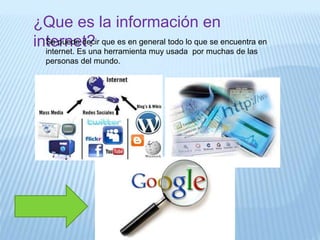 ¿Que es la información en
internet?Se puede decir que es en general todo lo que se encuentra en
internet. Es una herramienta muy usada por muchas de las
personas del mundo.
 