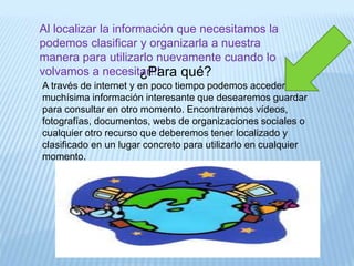 Al localizar la información que necesitamos la
podemos clasificar y organizarla a nuestra
manera para utilizarlo nuevamente cuando lo
volvamos a necesitar!!!¿Para qué?
A través de internet y en poco tiempo podemos acceder a
muchísima información interesante que desearemos guardar
para consultar en otro momento. Encontraremos vídeos,
fotografías, documentos, webs de organizaciones sociales o
cualquier otro recurso que deberemos tener localizado y
clasificado en un lugar concreto para utilizarlo en cualquier
momento.
 