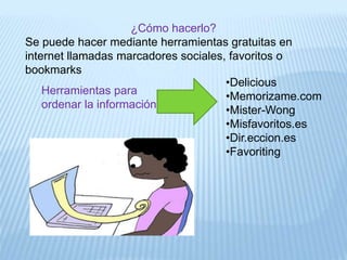 ¿Cómo hacerlo?
Se puede hacer mediante herramientas gratuitas en
internet llamadas marcadores sociales, favoritos o
bookmarks
•Delicious
•Memorizame.com
•Mister-Wong
•Misfavoritos.es
•Dir.eccion.es
•Favoriting
Herramientas para
ordenar la información:
 