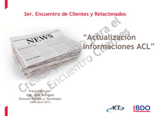 3er. Encuentro de Clientes y Relacionados



                                “Actualización
                                Informaciones ACL”




      Presentado por:
     Ing. José Antigua
Director Riesgos y Tecnología
       23 Octubre 2012
 