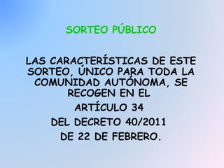 SORTEO PÚBLICO
LAS CARACTERÍSTICAS DE ESTE
SORTEO, ÚNICO PARA TODA LA
COMUNIDAD AUTÓNOMA, SE
RECOGEN EN EL
ARTÍCULO 34
DEL DECRETO 40/2011
DE 22 DE FEBRERO.

 
