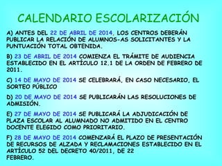 CALENDARIO ESCOLARIZACIÓN
A) ANTES DEL 22 DE ABRIL DE 2014, LOS CENTROS DEBERÁN
PUBLICAR LA RELACIÓN DE ALUMNOS-AS SOLICITANTES Y LA
PUNTUACIÓN TOTAL OBTENIDA.
B) 23 DE ABRIL DE 2014 COMIENZA EL TRÁMITE DE AUDIENCIA
ESTABLECIDO EN EL ARTÍCULO 12.1 DE LA ORDEN DE FEBRERO DE
2011.
C) 14 DE MAYO DE 2014 SE CELEBRARÁ, EN CASO NECESARIO, EL
SORTEO PÚBLICO
D) 20 DE MAYO DE 2014 SE PUBLICARÁN LAS RESOLUCIONES DE
ADMISIÓN.
E) 27 DE MAYO DE 2014 SE PUBLICARÁ LA ADJUDICACIÓN DE
PLAZA ESCOLAR AL ALUMNADO NO ADMITIDO EN EL CENTRO
DOCENTE ELEGIDO COMO PRIORITARIO.
F) 28 DE MAYO DE 2014 COMENZARÁ EL PLAZO DE PRESENTACIÓN
DE RECURSOS DE ALZADA Y RECLAMACIONES ESTABLECIDO EN EL
ARTÍCULO 52 DEL DECRETO 40/2011, DE 22
FEBRERO.

 