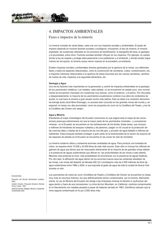 4. Impactos ambientales
                                                 Fases e impactos de la minería

                                                 La minería consiste de varias fases, cada una con sus impactos sociales y ambientales. El grado de
                                                 impacto depende en muchos factores sociales y ecológicos, incluyendo: el tipo de minería, el mineral
                                                 explotado, las sustancias utilizadas en los procesos de beneficiación, la topografía del área, la geología
                                                 y la pluviosidad, entre otros. Factores sociales también influyen en los impactos. Por ejemplo, en países
                                                 donde la ley se respeta y protege adecuadamente a los pobladores y el ambiente, y donde existen bajos
                                                 índices de corrupción, la minería causa menor impacto en la sociedad y el ambiente.

                                                 Existen impactos sociales y ambientales directos generados por la apertura de la minas, sus diferentes
                                                 fases y todos los aspectos relacionados, como la construcción de carreteras, ruidos, contaminación, etc.,
                                                 e impactos indirectos relacionados a la apertura de áreas boscosas por las nuevas carreteras, cambios
                                                 de modos de vida, impactos a la seguridad alimenticia, etc.

                                                 Geología y Agua
                                                 Uno de los factores más importantes en la generación y control de impactos ambientales es la geología
                                                 de los yacimientos metálicos. Los metales, cabe señalar, no se encuentran en estado puro, sino normal-
                                                 mente se encuentran mezclado con sustancias muy tóxicas, como el arsénico, y el plomo. Por otra parte,
                                                 y desgraciadamente, la mayoría de los yacimientos ecuatorianos contiene muy altos de contenidos de
                                                 azufre, lo cual hace la minería a gran escala mucho más dañina. Esto se debe a la condición denomina-
                                                 da drenaje ácido (Acid Mine Drainage), un proceso bien conocido en las grandes minas del mundo y, en
                                                 especial, en áreas con alta pluviosidad, como los proyectos de Junín en la Cordillera del Toisán, y los de
                                                 la Cordillera del Cóndor (ver abajo).

                                                 Agua y Minería
                                                 Estudiando el mapa mineralógico del Ecuador (mencionar en que página esta el mapa de las conce-
                                                 siones) preocupa sobremanera ver que la mayor parte de los yacimientos minerales - y concesiones
                                                 mineras - en el Ecuador se encuentran en las estribaciones de los Andes. Estas áreas, que incluyen
                                                 a millones de hectáreas de bosques nublados y de páramos, juegan un rol crucial en la protección de
                                                 las cuencas altas y medias de la mayoría de los ríos del país, y proveen de agua bebible a millones de
                                                 habitantes. Estos bosques también protegen a gran parte de la biodiversidad de la nación (la mayoría de
                                                 las especies de plantas en el Ecuador se encuentra en las zonas de vida de montaña).

                                                 La minería moderna utiliza y contamina enormes cantidades de agua. Para producir una tonelada de
                                                 cobre, se requiere entre 10.000 y 30.000 litros de este vital recurso. Esta cifra no incluye los millones de
                                                 galones de agua que tienen que ser evacuados diariamente de la mayoría de las grandes minas debido
                                                 a la presencia de aguas subterráneas que afloran en las profundidades de las minas a cielo abierto.
                                                 Mientras más profunda la mina, más probabilidad de encontrarse con la presencia de aguas freáticas.
                                                 Por otro lado, la afloración del agua dentro de los enormes huecos seca las vertientes alrededor de
                                                 las minas. Las minas del desierto de Nevada (EE.UU.) bombearon más de 2.000 millones de litros de
                                                 agua subterránea entre 1986 y 2000, lo que equivale al gasto de agua de toda la ciudad de Nueva York
                                                 durante un año.

                                                 Los yacimientos de cobre de Junín (Cordillera de Toisán) y Cordillera del Cóndor se encuentran en áreas
Fuentes
                                                 muy ricas en recursos hídricos, los que definitivamente serían contaminados por la minería. Alarmante-
Situación del Mundo Worldwatch Institute.
2003.                                            mente, la Ley de Minería del Ecuador les otorga a las empresas mineras el derecho a usufructuar del
Golden Dreams, Poisoned Streams. Mineral         agua dentro y fuera de sus concesiones. La mina de Iron Mountain, en California, continúa contaminando
Policy Center. 1997.
                                                 el río Sacramento con metales pesados a pesar de haberse cerrado en 1963. Científicos calculan que la
Abriendo Brecha; Metales, Minería y Desarrollo
Sustentable.2002                                 mina seguirá contaminado el río por 2.000 años más.




                                                                                                                                                          10 |
 