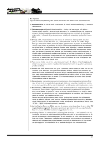Sus impactos
según el método de explotación y otros factores, las minas a cielo abierto causan mayores impactos.

01. Enormes huecos: en caso de minas a cielo abierto, de hasta 6 kilómetros diámetros y 1,5 kilómetros
    de profundidad.

02. Genera enormes cantidades de desechos sólidos y líquidos. Hay que remover toda la tierra y
    bosques entre la superficie y la mena, donde se encuentra los minerales. Mientras más profundo se
    encuentra el mineral, más desechos y contaminación genera la mina. La minería de oro produce,
    en promedio, 2 millones de libras de desechos por cada libra de oro puro que produce (Earthworks,
    2004)

03. Drenaje Ácido. Uno de los impactos más nocivos de la minería es el drenaje ácido, el cual se
    produce cuando el agua se filtra por la roca y tierra conteniendo azufre, lo cual acidifica el agua.
    Esta agua ácida extrae metales pesados de la tierra, y desencadena un proceso de contaminación;
    una vez que el proceso de generación de ácido ha comenzado es extremadamente difícil detenerlo.
    En algunos casos, los problemas pueden ser evidentes desde el principio y aumentar rápidamente
    durante la vida de la mina. En otros, el drenaje ácido sólo puede aparecer después de que la mina
    haya sido cerrada y la empresa haya dejado el área. Sin embargo, una vez que ha comenzado, el
    proceso puede prolongarse por siglos e incluso milenios. Se sabe que la combinación de acidez y
    contaminantes disueltos mata la mayor parte de la vida acuática, deja a los ríos casi estériles y hace
    que el agua no sea apropiada para el consumo humano. Al igual que las minas a cielo abierto, las
    minas subterráneas generan drenaje ácido.

04. Para excavar el cráter o los túneles subterráneos, se requiere de millones de toneladas de explo-
    sivos, lo cual genera sus propios impactos ambientales (contaminación del agua, tierra, atmósfera),
    y ruidos constantes.

05. Mientras más honda la excavación, más aguas subterráneas “afloran” dentro del cráter; esto seca las
    corrientes aguas abajo de la mina, y secan las vertientes aledañas. Además, crea un inmenso pro-
    blema de qué hacer con los millones de galones de agua que se acumularían dentro de la mina. Esta
    agua puede estar contaminada con metales pesados como el arsénico (común en pozos profundos).
    Una empresa minera que opera en Nevada, EEUU bombea más agua de su mina que la cantidad
    consumida en la ciudad de Nueva York.

06. Contaminación: Los metales se encuentran mezclados con otros metales altamente tóxicos. En el
    caso del yacimiento de cobre de Junín, por ejemplo, el cobre se encuentran mezclado con: cadmio,
    cromo, plomo, y arsénico. Ciertos yacimientos de cobre también pueden estar mezclados con uranio.

07. Biodiversidad y Deforestación: En países y zonas altamente biodiversas, uno de los impactos más
    nocivos de la minería metálica a gran escala es la deforestación y la pérdida de la biodiversidad.
    En el caso de JUNÌN, por ejemplo, el Estudio de Impacto Ambiental señaló que se daría una defore-
    stación masiva, la cual impactaría no sólo a decenas de especies de mamíferos, aves y anfibios en
    peligro de extinción, sino que secaría el clima local
    La mina de cobre Ok Tedi, en Papua Nueva Guinea, produce como promedio, 200.000 toneladas
    diarias de desechos, más que lo que producen todas las ciudades de Japón, Australia y Canadá su-
    madas. Según estudios de la propia empresa minera, la mina de OK Tedi amenaza con destruir entre
    127.800 y 272.000 hectáreas de bosques y vegetación.

08. La mina Bingham Canyon en EEUU, una mina de cobre con contenido similar al de Junín, utiliza 175
    megavatios de energía cada día para sus operaciones, igual al consumo de una pequeña ciudad.
    Esta mina procesa 320.000 toneladas de roca y piedra diariamente.

09. Grasberg, Indonesia es la mina de cobre y oro más grande del mundo. La mina contamina el río Fly
    diariamente con cientos de miles de toneladas de relaves, los cuales no se pueden almacenar en las
    piscinas de relaves por la empinada topografía del sitio (similar a la de Junin). Hasta la fecha, los re-
    laves han cubierto 234 kilómetros cuadrados de humedales y la mina produce 700.000 toneladas de
    desechos cada día. La empresa minera ha estado involucrada en actos de corrupción con oficiales
    del ejército y policía. Se considera uno de los desastres ecológicos más grande del mundo.




                                                                                                         12 |
 