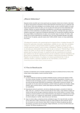 ¿Minería Subterránea?

Después de años de admitir que la única opción para sus proyectos mineros era la minería a cielo abier-
to, algunos inescrupulosos empresarios mineros están falsamente exponiendo que ya no realizarán este
tipo de minería. Esta nueva estrategia es una tomadura de pelo, ya que el contenido metálico en la gran
mayoría de proyectos mineros de cobre y oro es muy bajo como para que las minas subterráneas sean
rentables. Además, los impactos ambientales más peligrosos no se disminuyen sustancialmente con
este tipo de minería subterránea (o de galería) dado que, por ejemplo, el drenaje ácido sigue siendo un
problema a largo plazo, al igual que los problemas relacionados con los gravísimos problemas relaciona-
dos al agua freática y las afectaciones a la salud, como el pulmón negro o la silicosis. Por último, cabe
señalar que la minería subterránea es considerada como una de las actividades laborales más peligro-
sas del mundo. Por ejemplo, cada año mueren entre 10.000 y 20.000 mineros en minas subterráneas
en la China.


“El trabajo de la minería se ha caracterizado por la exigencia física y el peligro frecuente. El
historial de explosiones, derrumbes, hundimientos, estallidos de roca, entre otros accidentes,
configura un extenso y decepcionante listado de grandes y pequeños accidentes que han
causado numerosas muertes y graves lesiones a trabajadores. Además, los mineros se han vi-
sto afectados por enfermedades laborales, entre las que se incluyen el “Pulmón Negro” de los
mineros del carbón, la silicosis entre los trabajadores de la minería pesada o el cáncer al
pulmón entre los mineros del uranio. Lo anterior ha sido una característica de la minería,
pero también lo ha sido del segmento final del ciclo de la industria, desde los trabajadores del
plomo hasta los trabajadores del berilio en el refinado y fabricación de productos minerales.
Dejando a un lado la muerte y los peligros, los mineros generalmente han vivido en
ambientes aislados y machistas, apartados de una vida familiar y social normal.“
[Abriendo Brecha Proyecto de Metales, Minería y Desarrollo Sustentable.]




4.3 Fase de Beneficiación

Consiste en el tratamiento de los minerales explotados para elevar el contenido útil de los mismos. Esto
incluye moler la mena (piedra y rocas) en enormes molinos.

Sus impactos:
01. La mena molida fina se mezcla con grandes cantidades de agua y químicos para separar el metal
    de la tierra y demás minerales. Para continuar con el próximo paso (exportación o fundición), el con-
    centrado de cobre se transporta y se seca. La solución de agua mezclada con minerales y químicos
    que sobra de este proceso (RELAVES) es transportada y almacenada en piscinas de relaves, las
    que pueden ser de varios cientos de hectáreas y contener millones de galones de minerales, metales
    pesados, agua y químicos tóxicos. Cuando estos diques se derrumban, los impactos ambientales
    son catastróficos.

02. Dependiendo del tipo de yacimiento, otra técnica utilizada para separar y concentrar el metal (oro,
    plata, cobre, etc.), consiste en construir enormes pilas de mena molida, y este material es regado con
    cientos de miles de litros de agua conteniendo sustancias como el ácido sulfúrico o el cianuro. Estos
    químicos en solución penetran la mena molida lentamente, para después ser colectada junto al metal
    lixiviado. El cobre, oro o cualquier otro metal extraído, es posteriormente separado de esta solución
    (la minería artesanal, en cambio, utiliza mercurio,aún más tóxico).

03. Agua: la minería utiliza y contamina enormes cantidades de agua. En el caso del cobre, se estima
    que se utiliza entre 10.000 y 30.000 litros de agua por cada tonelada de cobre producido. Para el
    oro, el consumo es mucho más alto. Estas cifras no incluyen los millones de galones que afloran
    del subsuelo y que tienen que ser evacuados. (Según Earthworks, una mina en los EEUU tiene que
    bombear 100 millones de galones por día.)


                                                                                                      13 |
 