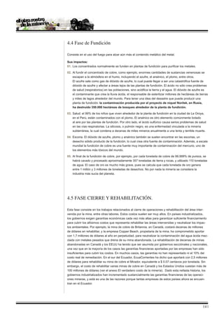 4.4 Fase de Fundición

Consiste en el uso del fuego para alzar aún más el contenido metálico del metal.

Sus impactos:
01. 	Los concentrados normalmente se funden en plantas de fundición para purificar los metales.

02. 	Al fundir el concentrado de cobre, como ejemplo, enormes cantidades de sustancias venenosas se
	 escapan a la atmósfera en el humo, incluyendo el azufre, el arsénico, el plomo, entre otros.
	 El azufre sale como gas de dióxido de azufre, lo cual puede llegar a ser una catastrófica fuente de
	 dióxido de azufre y afectar a áreas lejos de las plantas de fundición. El ácido no sólo crea problemas
	 de salud (respiratorios) en las poblaciones, sino acidifica la tierra y el agua. El dióxido de azufre es
	 el contaminante que crea la lluvia ácida, el responsable de esterilizar millones de hectáreas de tierras
	 y miles de lagos alrededor del mundo. Para tener una idea del desastre que puede producir una
	 planta de fundición: la contaminación producida por el proyecto de níquel Norilsk, en Rusia, 	
	 ha destruido 350.000 hectáreas de bosques alrededor de la planta de fundición.

03. 	Salud: el 99% de los niños que viven alrededor de la planta de fundición en la ciudad de La Oroya,
	 en el Perú, están contaminados con el plomo. El arsénico es otro elemento comúnmente botado
	 al aire por las plantas de fundición. Por otro lado, el ácido sulfúrico causa serios problemas de salud
	 en las vías respiratorias. La silicosis, o pulmón negro, es una enfermedad vinculada a la minería
	 subterránea, la cual condena a decenas de miles mineros anualmente a una lenta y terrible muerte.

04. 	Escoria. El dióxido de azufre, plomo y arsénico también se suelen encontrar en las escorias, un
	 desecho sólido producto de la fundición, lo cual crea otra fuente de contaminación. Además, a escala
	 mundial la fundición de cobre es una fuente muy importante de contaminación del mercurio, uno de
	 los elementos más tóxicos del mundo.

05. 	Al final de la fundición de cobre, por ejemplo, por cada tonelada de cobre de 99,999% de pureza, se
	 habrá cavado y procesado aproximadamente 357 toneladas de tierra y rocas, y utilizado 110 toneladas
	 de agua. El caso de oro es mucho más grave, pues se calcula que cada tonelada de oro genera
	 entre 1 millón y 3 millones de toneladas de desechos. No por nada la minería se considera la
	 industria más sucia del planeta.




4.5 FASE CIERRE Y REHABILITACIÓN.

Esta fase consiste en los trabajos relacionados al cierre de operaciones y rehabilitación del área inter-
venida por la mina, entre otras labores. Estos costos suelen ser muy altos. En países industrializados,
los gobiernos exigen garantías económicas cada vez más altas para garantizar suficiente financiamiento
para cubrir los altísimos costos que representa rehabilitar las áreas intervenidas y neutralizar los impac-
tos ambientales. Por ejemplo, la mina de cobre de Britannia, en Canadá, costará decenas de millones
de dólares en rehabilitar, y la empresa Copper Beach, propietaria de la mina, ha comprometido aportar
con 1,7 millones de dólares al año en perpetuidad, para neutralizar la contaminación del agua ácida mez-
clada con metales pesados que drena de su mina abandonada. La rehabilitación de decenas de minas
abandonadas en Canadá y los EEUU ha tenido que ser asumida por gobiernos secciónales y nacionales,
una vez que en la mayoría de los casos las garantías financieras aportadas por las empresas han sido
insuficientes para cubrir los costos. En muchos casos, las garantías no han representado ni el 10% del
costo real de remediación. En el sur del Ecuador, EcuaCorrientes ha dicho que aportará con 2,5 millones
de dólares para rehabilitar su mina de cobre el Mirador, equivalente a $ 0.07 centavos por tonelada. Sin
embargo, el costo de rehabilitar varias minas de cobre en Canadá y los Estados Unidos cuestan más de
100 millones de dólares (ver el anexo El verdadero costo de la minería). Dado esta nefasta historia, los
gobiernos industrializados han incrementado sustancialmente las garantías financieras de las operaci-
ones mineras, y está es una de las razones porque tantas empresas de estos países ahora se encuen-
tran en el Ecuador.




                                                                                                       14 |
 