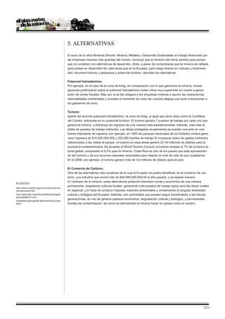 5. ALTERNATIVAS
                                                 El autor de la obra Abriendo Brecha: Minería, Metales y Desarrollo Sustentable un trabajo financiado por
                                                 las empresas mineras más grandes del mundo, concluyó que la minería sólo tenía sentido para países
                                                 que no contaban con alternativas de desarrollo. ¡Esto, a pesar de comprobarse que la minería es nefasta
                                                 para países en desarrollo! No cabe duda que en el Ecuador, país mega diverso en culturas y biodiversi-
                                                 dad, recursos hídricos y pesqueros y potencial turístico, abundan las alternativas.

                                                 Potencial hidroeléctrico
                                                 Por ejemplo, en el caso de la zona de Intag, en comparación con lo que generaría la minería, investi-
                                                 gaciones preliminares sobre el potencial hidroeléctrico botan cifras muy superiores en cuanto a gener-
                                                 ación de rentas fiscales. Más aún si se les obligara a las empresas mineras a asumir las costosísimas
                                                 externalidades ambientales y sociales al momento de crear las cuentas alegres que tanto impresionan a
                                                 los gobiernos de turno.

                                                 Turismo
                                                 Aparte del enorme potencial hidroeléctrico, la zona de Intag, al igual que otros sitios como la Cordillera
                                                 del Cóndor, sobresale en su potencial turístico. El turismo genera 7 puestos de trabajo por cada uno que
                                                 genera la minería, y distribuye los ingresos de una manera más equitativamente. Además, crea más el
                                                 doble de puestos de trabajo indirectos. Las áreas protegidas ecuatorianas se pueden convertir en una
                                                 fuente importante de ingresos; por ejemplo, en 1993 los parques nacionales de los Estados Unidos gene-
                                                 raron ingresos de $10.000.000.000 y 200.000 fuentes de trabajo Al incorporar todos los gastos indirectos
                                                 relacionados a las visitas al parque, el turismo en esas áreas generó 22 mil millones de dólares para la
                                                 economía norteamericana. De acuerdo al World Tourism Council, el turismo emplea al 7% de la fuerza la-
                                                 boral global, comparado el 0,5% para la minería. Costa Rica es otro de los países que está aprovechan-
                                                 do del turismo y de sus recursos naturales renovables para mejorar el nivel de vida de sus ciudadanos.
                                                 En el 2006, por ejemplo, el turismo generó más de mil millones de dólares para el país.

                                                 El Comercio de Carbono.
                                                 Otra de las alternativas más lucrativas de la cual el Ecuador se podría beneficiar, es el comercio de car-
                                                 bono, una industria que movió más de $30.000.000.000,00 el año pasado, y se espera crecerá
                                                 A l contrario de la minería, estas alternativas producen bienestar social y económico de una manera
Fuentes
                                                 permanente, respetando culturas locales, generando más puestos de trabajo aptos para las áreas rurales
http://www.uneptie.org/pc/tourism/sust-tou-
rism/economic.htm                                en especial, y lo hace sin producir mayores impactos ambientales y conservando la singular diversidad
http://www.wttc.travel/bin/pdf/temp/progres-     cultural y biológica del Ecuador. Además, son actividades que pueden seguir beneficiando a las futuras
spriorities06-07.html
                                                 generaciones, en vez de generar pobreza económica, degradación cultural y biológica, y permanentes
Global Mining Snapshot. Mineral Policy Center.
2003                                             fuentes de contaminación, tal como ha demostrado la minería hacer en países como el nuestro.




                                                                                                                                                       15 |
 